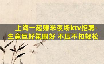 上海一起赚米夜场ktv招聘-生意巨好氛围好 不压不扣轻松